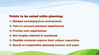 Points to be noted while planning:
1. Related social/physical environment
2. Take in account previous experiences
3. Provide new experiences
4. Not lengthy interest is sustained.
5. Flexible students explore their unique capacities.
6. Result of cooperative planning teacher and pupil.
 