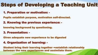 Steps of Developing a Teaching Unit
1. Preparation or motivation: -
Pupils establish purpose, motivation self-directed.
2. Knowing the previous experience: -
knowing background by questioning.
3. Presentation: -
Given adequate new experience to be digested
4. Organization of learning: -
Student bring their learning together establish relationship
➡️
between the new experiences and assimilate them.
 