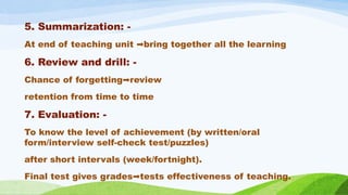 5. Summarization: -
At end of teaching unit bring together all the learning
➡️
6. Review and drill: -
Chance of forgetting review
➡️
retention from time to time
7. Evaluation: -
To know the level of achievement (by written/oral
form/interview self-check test/puzzles)
after short intervals (week/fortnight).
Final test gives grades tests effectiveness of teaching.
➡️
 
