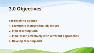 For teaching Science
1. Formulate instructional objectives
2. Plan teaching unit.
3. Plan lesson effectively with different approaches
4. Develop teaching aids
3.0 Objectives:
 