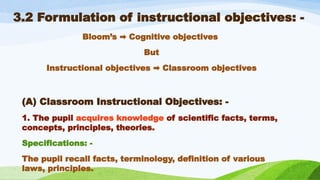 3.2 Formulation of instructional objectives: -
Bloom’s Cognitive objectives
➡️
But
Instructional objectives Classroom objectives
➡️
(A) Classroom Instructional Objectives: -
1. The pupil acquires knowledge of scientific facts, terms,
concepts, principles, theories.
Specifications: -
The pupil recall facts, terminology, definition of various
laws, principles.
 