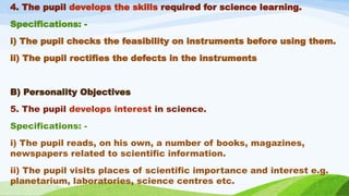 4. The pupil develops the skills required for science learning.
Specifications: -
i) The pupil checks the feasibility on instruments before using them.
ii) The pupil rectifies the defects in the instruments
B) Personality Objectives
5. The pupil develops interest in science.
Specifications: -
i) The pupil reads, on his own, a number of books, magazines,
newspapers related to scientific information.
ii) The pupil visits places of scientific importance and interest e.g.
planetarium, laboratories, science centres etc.
 