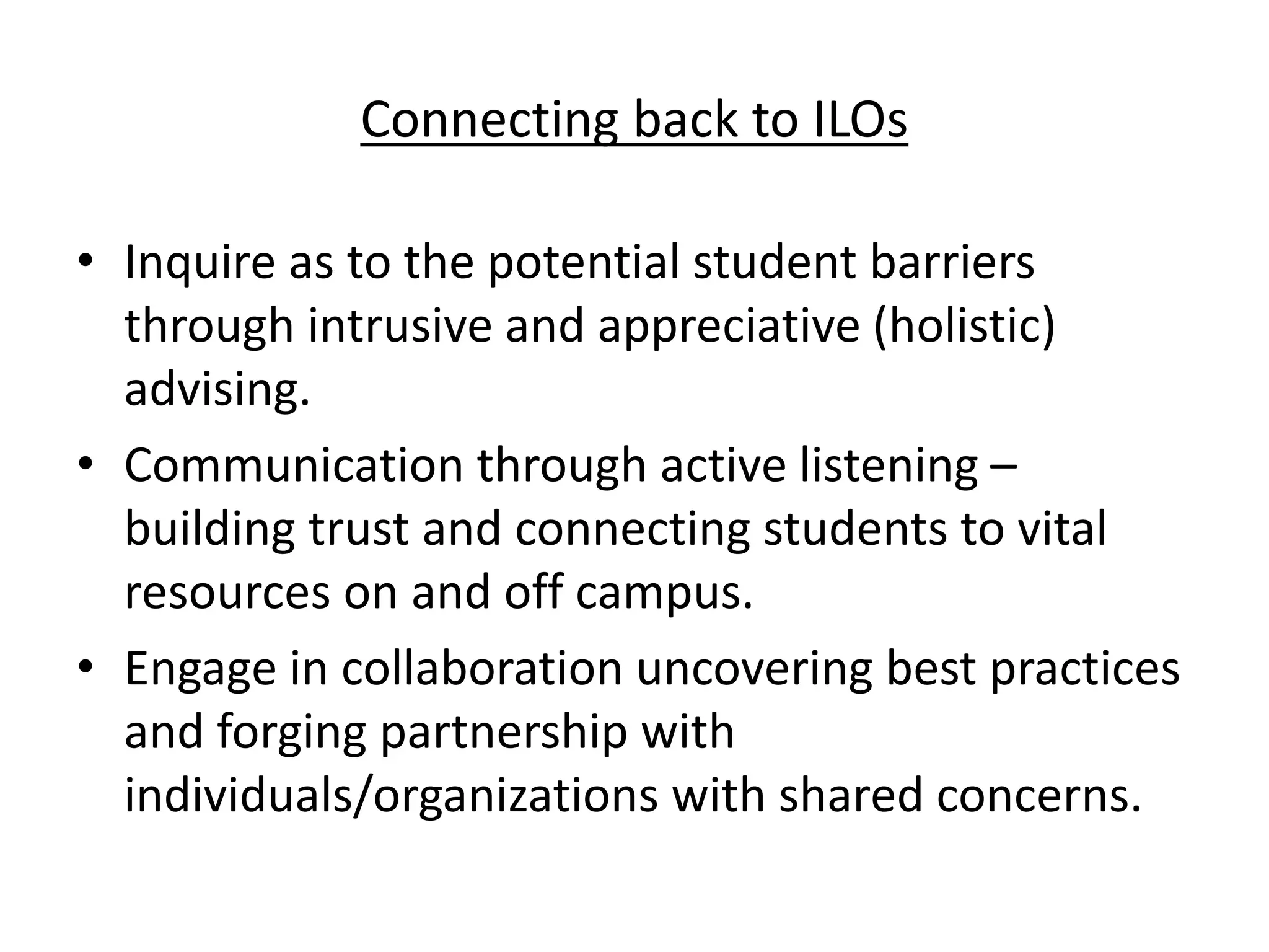 Connecting back to ILOs
• Inquire as to the potential student barriers
through intrusive and appreciative (holistic)
advising.
• Communication through active listening –
building trust and connecting students to vital
resources on and off campus.
• Engage in collaboration uncovering best practices
and forging partnership with
individuals/organizations with shared concerns.
 