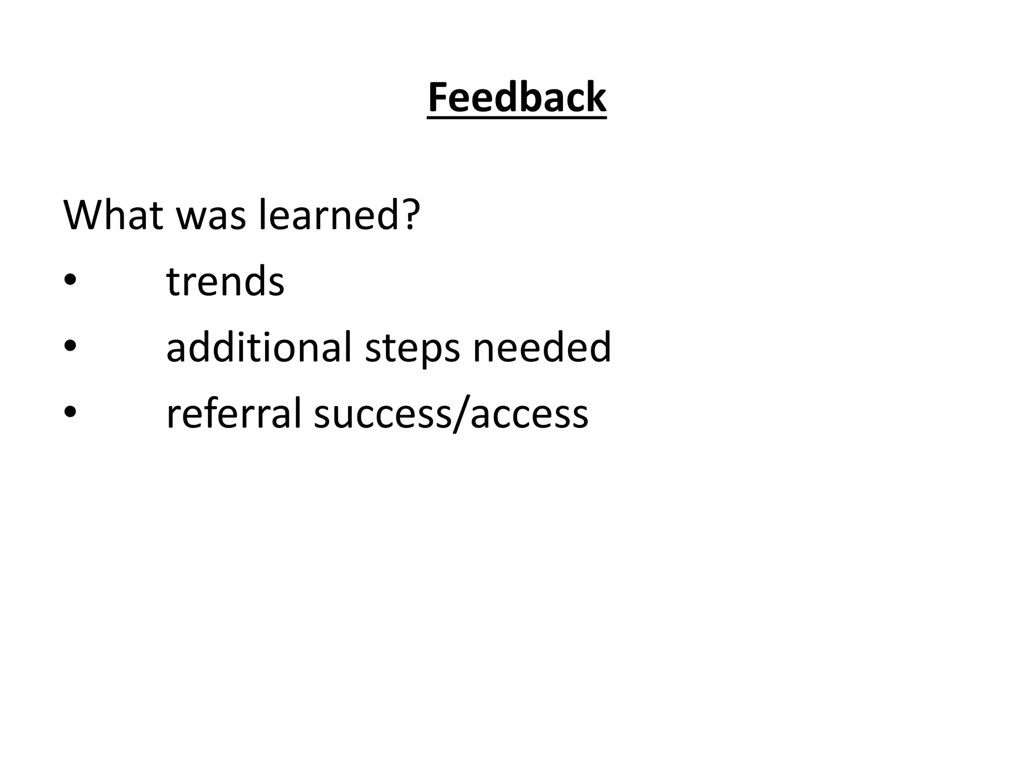 Feedback
What was learned?
• trends
• additional steps needed
• referral success/access
 
