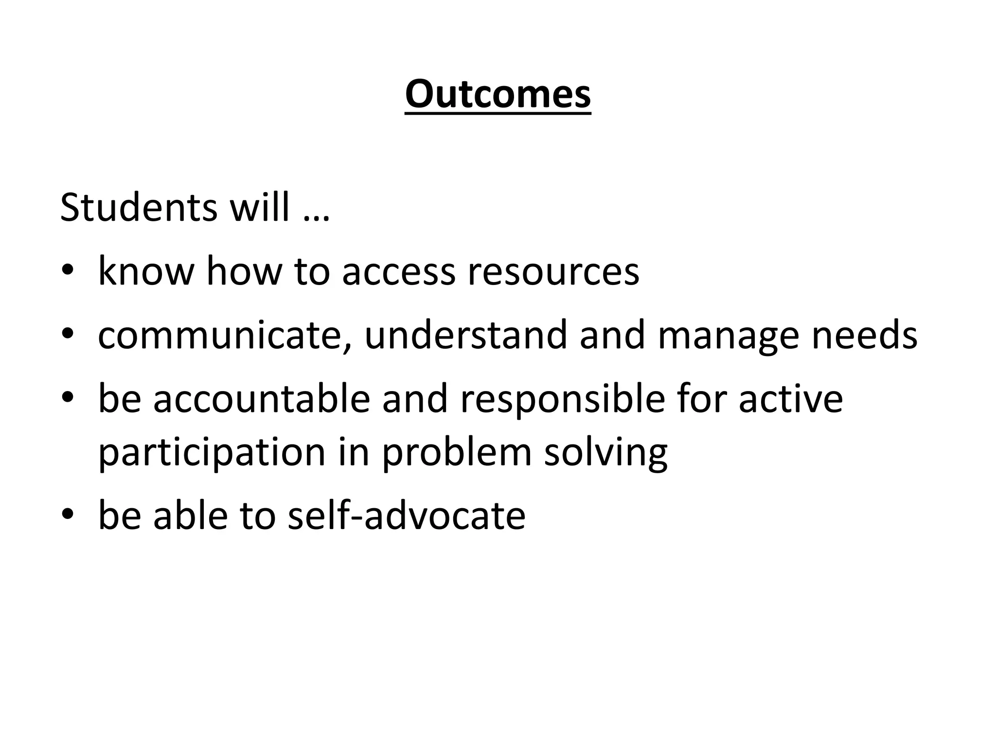 Outcomes
Students will …
• know how to access resources
• communicate, understand and manage needs
• be accountable and responsible for active
participation in problem solving
• be able to self-advocate
 