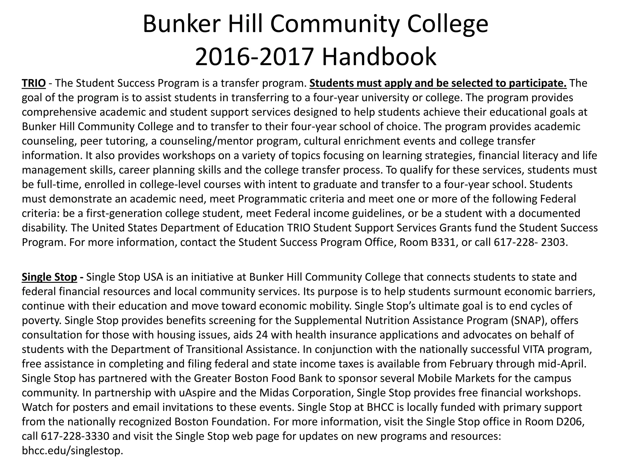 Bunker Hill Community College
2016-2017 Handbook
TRIO - The Student Success Program is a transfer program. Students must apply and be selected to participate. The
goal of the program is to assist students in transferring to a four-year university or college. The program provides
comprehensive academic and student support services designed to help students achieve their educational goals at
Bunker Hill Community College and to transfer to their four-year school of choice. The program provides academic
counseling, peer tutoring, a counseling/mentor program, cultural enrichment events and college transfer
information. It also provides workshops on a variety of topics focusing on learning strategies, financial literacy and life
management skills, career planning skills and the college transfer process. To qualify for these services, students must
be full-time, enrolled in college-level courses with intent to graduate and transfer to a four-year school. Students
must demonstrate an academic need, meet Programmatic criteria and meet one or more of the following Federal
criteria: be a first-generation college student, meet Federal income guidelines, or be a student with a documented
disability. The United States Department of Education TRIO Student Support Services Grants fund the Student Success
Program. For more information, contact the Student Success Program Office, Room B331, or call 617-228- 2303.
Single Stop - Single Stop USA is an initiative at Bunker Hill Community College that connects students to state and
federal financial resources and local community services. Its purpose is to help students surmount economic barriers,
continue with their education and move toward economic mobility. Single Stop’s ultimate goal is to end cycles of
poverty. Single Stop provides benefits screening for the Supplemental Nutrition Assistance Program (SNAP), offers
consultation for those with housing issues, aids 24 with health insurance applications and advocates on behalf of
students with the Department of Transitional Assistance. In conjunction with the nationally successful VITA program,
free assistance in completing and filing federal and state income taxes is available from February through mid-April.
Single Stop has partnered with the Greater Boston Food Bank to sponsor several Mobile Markets for the campus
community. In partnership with uAspire and the Midas Corporation, Single Stop provides free financial workshops.
Watch for posters and email invitations to these events. Single Stop at BHCC is locally funded with primary support
from the nationally recognized Boston Foundation. For more information, visit the Single Stop office in Room D206,
call 617-228-3330 and visit the Single Stop web page for updates on new programs and resources:
bhcc.edu/singlestop.
 