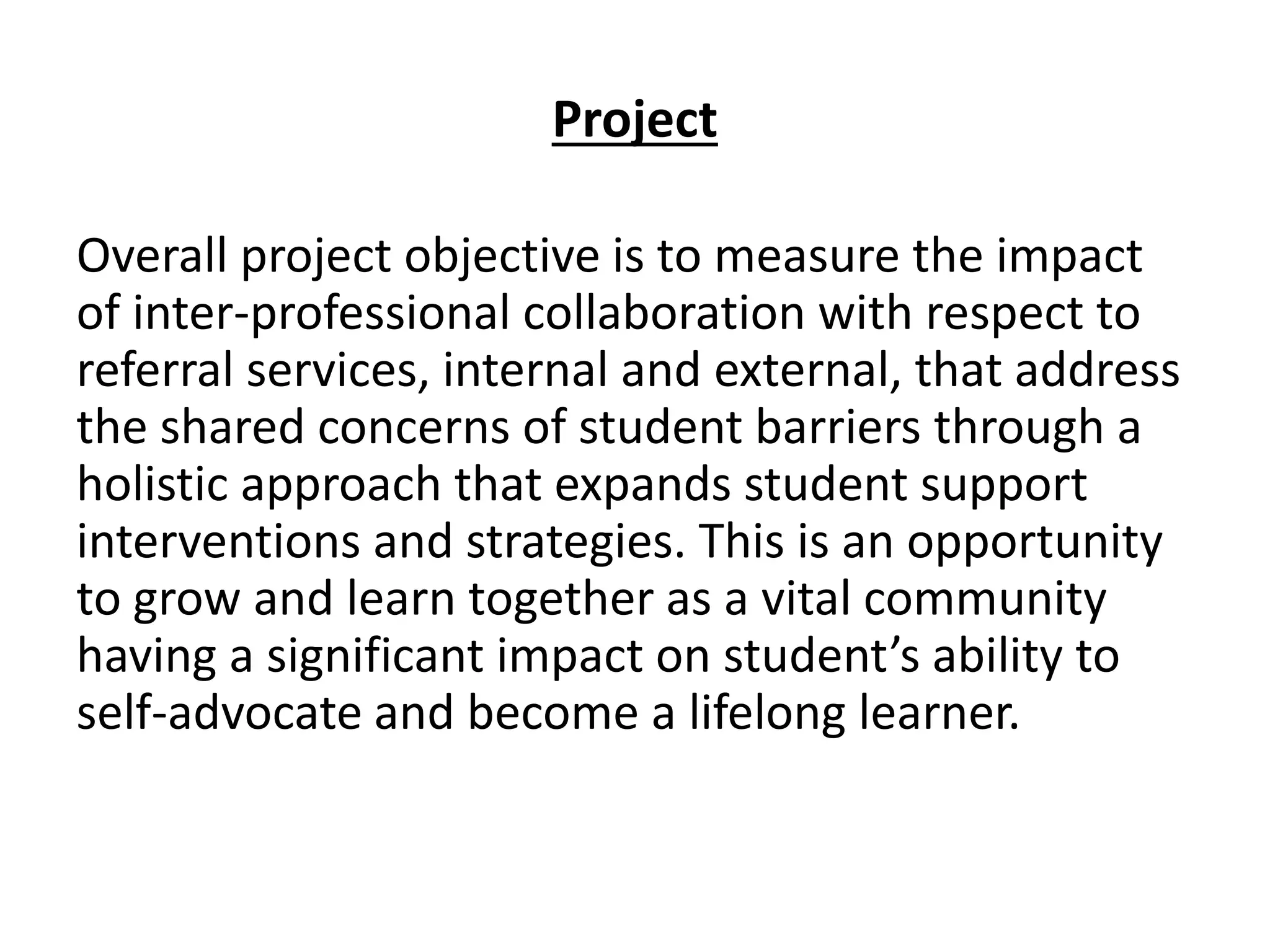 Project
Overall project objective is to measure the impact
of inter-professional collaboration with respect to
referral services, internal and external, that address
the shared concerns of student barriers through a
holistic approach that expands student support
interventions and strategies. This is an opportunity
to grow and learn together as a vital community
having a significant impact on student’s ability to
self-advocate and become a lifelong learner.
 