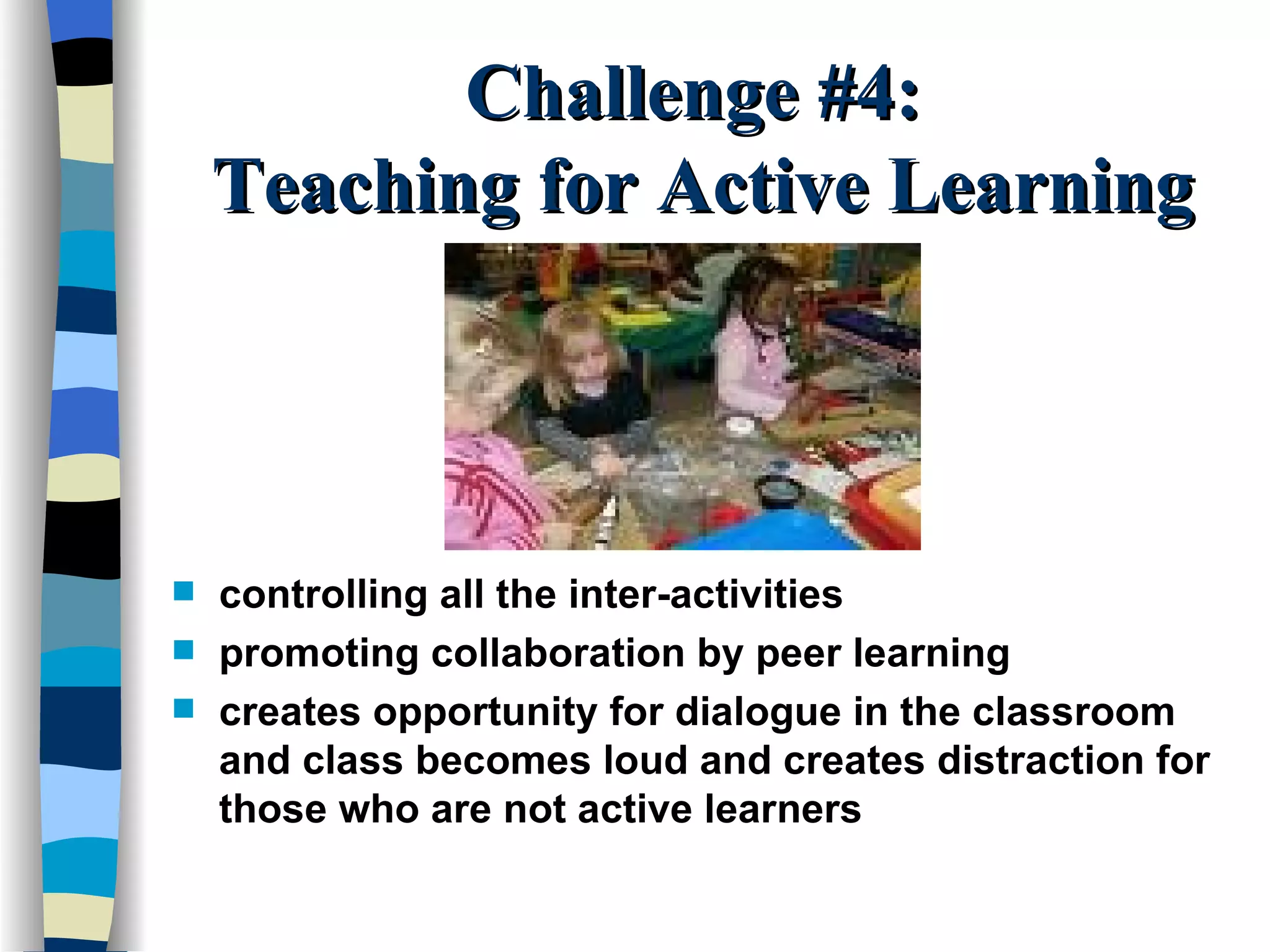 Challenge #4:  Teaching for Active Learning controlling all the inter-activities promoting collaboration by peer learning creates opportunity for dialogue in the classroom and class becomes loud and creates distraction for those who are not active learners 