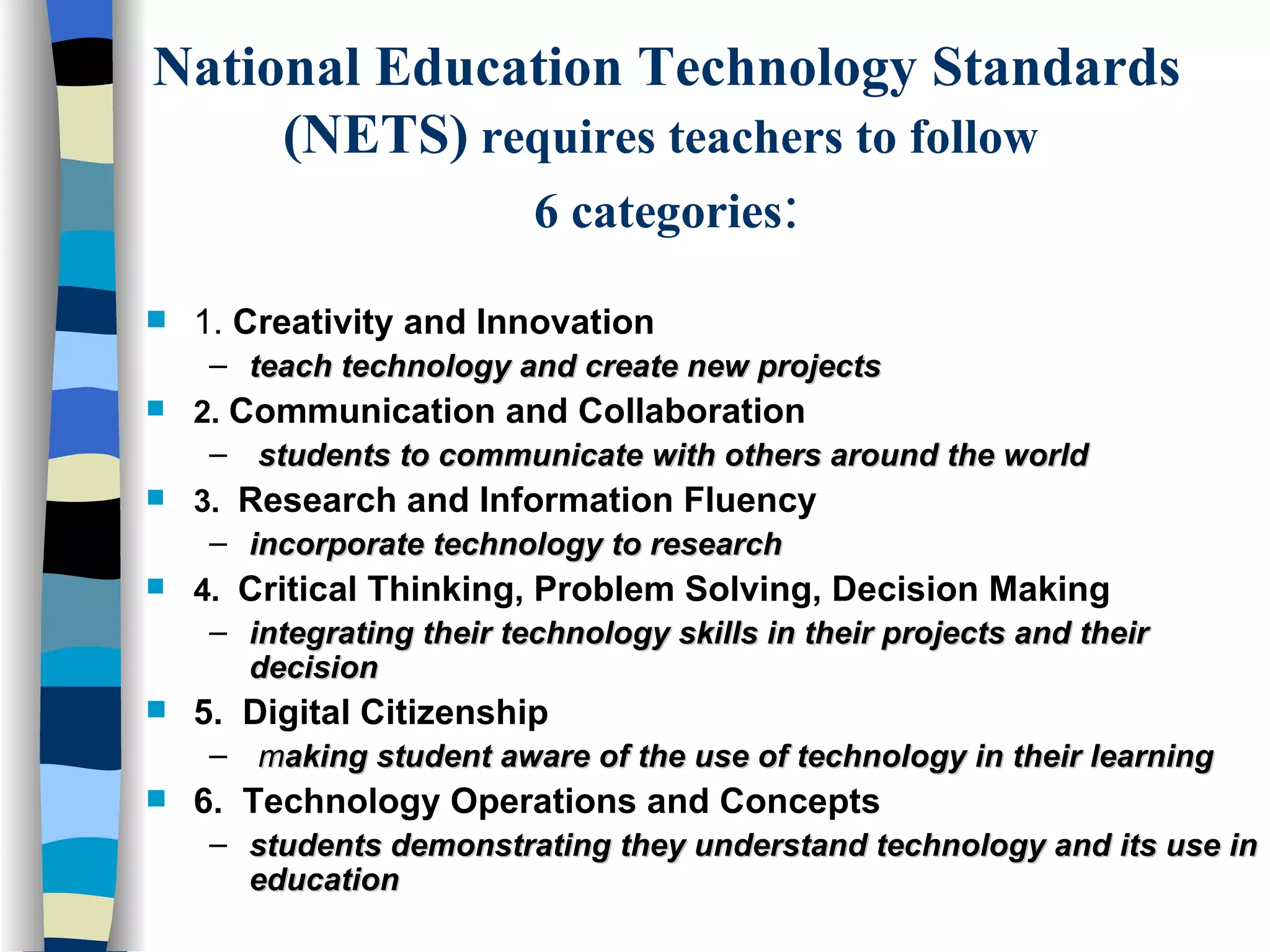 National Education Technology Standards (NETS)  requires teachers to follow  6 categories : 1.  Creativity and Innovation teach technology and create new projects 2.   Communication and Collaboration students to communicate with others around the world 3.   Research and Information Fluency incorporate technology to research 4.   Critical Thinking, Problem Solving, Decision Making integrating their technology skills in their projects and their decision 5.  Digital Citizenship m aking student aware of the use of technology in their learning 6.  Technology Operations and Concepts students demonstrating they understand technology and its use in education 