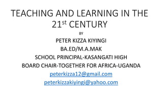 TEACHING AND LEARNING IN THE
21st CENTURY
BY
PETER KIZZA KIYINGI
BA.ED/M.A.MAK
SCHOOL PRINCIPAL-KASANGATI HIGH
BOARD CHAIR-TOGETHER FOR AFRICA-UGANDA
peterkizza12@gmail.com
peterkizzakiyingi@yahoo.com
 