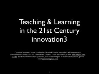 Teaching & Learning
           in the 21st Century
                innovation3
     Creative Commons License [Attribution (Dennis Richards, innovation3.wikispaces.com)-
Noncommercial-Share Alike 3.0 United States License] To see the license, go here http://tinyurl.com/
 257qks To offer comments or ask questions, or to share examples of modifications or uses, please
                                  email dennisar@gmail.com




                                                    1
 