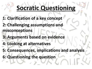 Socratic Questioning
1: Clarification of a key concept
2: Challenging assumptions and
misconceptions
3: Arguments based on evidence
4: Looking at alternatives
5: Consequences, implications and analysis
6: Questioning the question
 