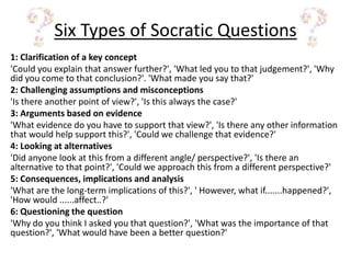 Six Types of Socratic Questions
1: Clarification of a key concept
'Could you explain that answer further?', 'What led you to that judgement?', 'Why
did you come to that conclusion?'. 'What made you say that?'
2: Challenging assumptions and misconceptions
'Is there another point of view?', 'Is this always the case?'
3: Arguments based on evidence
'What evidence do you have to support that view?', 'Is there any other information
that would help support this?', 'Could we challenge that evidence?'
4: Looking at alternatives
'Did anyone look at this from a different angle/ perspective?', 'Is there an
alternative to that point?', 'Could we approach this from a different perspective?'
5: Consequences, implications and analysis
'What are the long-term implications of this?', ' However, what if.......happened?',
'How would ......affect..?'
6: Questioning the question
'Why do you think I asked you that question?', 'What was the importance of that
question?', 'What would have been a better question?'
 