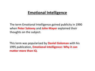 The term Emotional Intelligence gained publicity in 1990
when Peter Salovey and John Mayer explained their
thoughts on the subject.
This term was popularised by Daniel Goleman with his
1995 publication, Emotional Intelligence: Why it can
matter more than IQ.
Emotional Intelligence
 