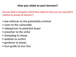 How you relate to your learners?
Can you find a metaphor which best captures how you see yourself in
relation to groups of learners?
• law enforcer to the potentially criminal
• carer to the vulnerable
• salesperson to potential buyer
• preacher to the sinful
• sheepdog to sheep
• website to surfers
• gardener to plants
• tour guide to tour bus
 