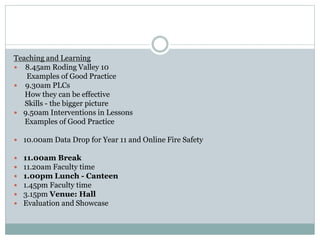 Teaching and Learning
 8.45am Roding Valley 10
Examples of Good Practice
 9.30am PLCs
How they can be effective
Skills - the bigger picture
 9.50am Interventions in Lessons
Examples of Good Practice
 10.00am Data Drop for Year 11 and Online Fire Safety
 11.00am Break
 11.20am Faculty time
 1.00pm Lunch - Canteen
 1.45pm Faculty time
 3.15pm Venue: Hall
 Evaluation and Showcase
 