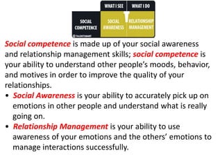 Social competence is made up of your social awareness
and relationship management skills; social competence is
your ability to understand other people’s moods, behavior,
and motives in order to improve the quality of your
relationships.
• Social Awareness is your ability to accurately pick up on
emotions in other people and understand what is really
going on.
• Relationship Management is your ability to use
awareness of your emotions and the others’ emotions to
manage interactions successfully.
 