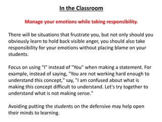 In the Classroom
Manage your emotions while taking responsibility.
There will be situations that frustrate you, but not only should you
obviously learn to hold back visible anger, you should also take
responsibility for your emotions without placing blame on your
students.
Focus on using "I" instead of "You" when making a statement. For
example, instead of saying, "You are not working hard enough to
understand this concept," say, "I am confused about what is
making this concept difficult to understand. Let's try together to
understand what is not making sense."
Avoiding putting the students on the defensive may help open
their minds to learning.
 