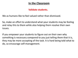 In the Classroom
Validate students.
We as humans like to feel valued rather than dismissed.
So, make an effort to understand what your students may be feeling
and relay this to them while also helping them resolve their own
issues.
If you empower your students to figure out on their own why
something is necessary compared to you just telling them that it is,
they may be more accepting of the task. It is hard being told what to
do, so encourage self-management.
 