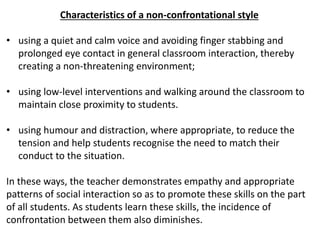 Characteristics of a non-confrontational style
• using a quiet and calm voice and avoiding finger stabbing and
prolonged eye contact in general classroom interaction, thereby
creating a non-threatening environment;
• using low-level interventions and walking around the classroom to
maintain close proximity to students.
• using humour and distraction, where appropriate, to reduce the
tension and help students recognise the need to match their
conduct to the situation.
In these ways, the teacher demonstrates empathy and appropriate
patterns of social interaction so as to promote these skills on the part
of all students. As students learn these skills, the incidence of
confrontation between them also diminishes.
 