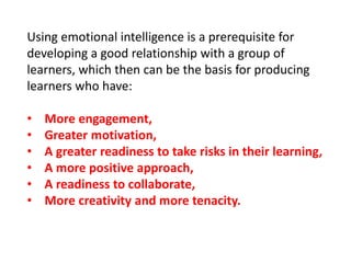 Using emotional intelligence is a prerequisite for
developing a good relationship with a group of
learners, which then can be the basis for producing
learners who have:
• More engagement,
• Greater motivation,
• A greater readiness to take risks in their learning,
• A more positive approach,
• A readiness to collaborate,
• More creativity and more tenacity.
 