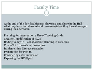 Faculty Time
At the end of the day faculties can showcase and share in the Hall
what they have found useful and resources/ideas they have developed
during the afternoon.
Planning for intervention / Use of Tracking Grids
Creation/modification of PLCs
Roding Valley 10 – collaborative planning in Faculties
Create T & L boards in classrooms
Implementing Literacy strategies
Preparation for Post 16
Considering extra curricular
Exploring the GCSEpod
 