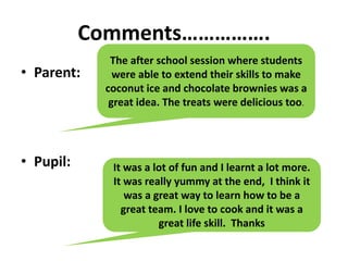 Comments…………….
• Parent:
• Pupil:
The after school session where students
were able to extend their skills to make
coconut ice and chocolate brownies was a
great idea. The treats were delicious too.
It was a lot of fun and I learnt a lot more.
It was really yummy at the end, I think it
was a great way to learn how to be a
great team. I love to cook and it was a
great life skill. Thanks
 