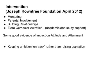 Intervention
(Joseph Rowntree Foundation April 2012)
● Mentoring
● Parental Involvement
● Building Relationships
● Extra Curricular Activities - (academic and study support)
Some good evidence of impact on Attitude and Attainment
● Keeping ambition ‘on track’ rather than raising aspiration
 