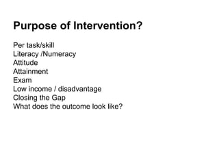 Purpose of Intervention?
Per task/skill
Literacy /Numeracy
Attitude
Attainment
Exam
Low income / disadvantage
Closing the Gap
What does the outcome look like?
 