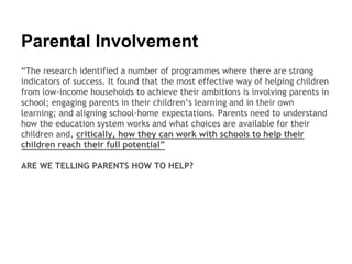Parental Involvement
“The research identified a number of programmes where there are strong
indicators of success. It found that the most effective way of helping children
from low-income households to achieve their ambitions is involving parents in
school; engaging parents in their children’s learning and in their own
learning; and aligning school-home expectations. Parents need to understand
how the education system works and what choices are available for their
children and, critically, how they can work with schools to help their
children reach their full potential”
ARE WE TELLING PARENTS HOW TO HELP?
 