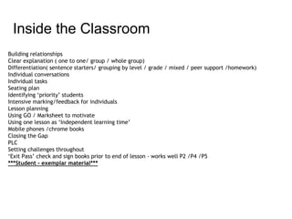 Building relationships
Clear explanation ( one to one/ group / whole group)
Differentiation( sentence starters/ grouping by level / grade / mixed / peer support /homework)
Individual conversations
Individual tasks
Seating plan
Identifying ‘priority’ students
Intensive marking/feedback for individuals
Lesson planning
Using GO / Marksheet to motivate
Using one lesson as ‘Independent learning time’
Mobile phones /chrome books
Closing the Gap
PLC
Setting challenges throughout
‘Exit Pass’ check and sign books prior to end of lesson - works well P2 /P4 /P5
***Student - exemplar material***
Inside the Classroom
 
