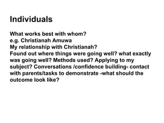 Individuals
What works best with whom?
e.g. Christianah Amuwa
My relationship with Christianah?
Found out where things were going well? what exactly
was going well? Methods used? Applying to my
subject? Conversations /confidence building- contact
with parents/tasks to demonstrate -what should the
outcome look like?
 