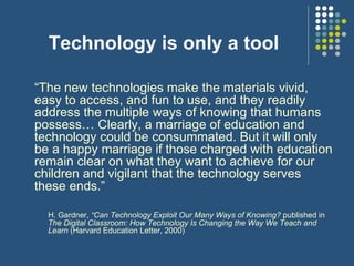 Technology is only a tool “ The new technologies make the materials vivid, easy to access, and fun to use, and they readily address the multiple ways of knowing that humans possess… Clearly, a marriage of education and technology could be consummated. But it will only be a happy marriage if those charged with education remain clear on what they want to achieve for our children and vigilant that the technology serves these ends.” H. Gardner,  “Can Technology Exploit Our Many Ways of Knowing?  published in  The Digital Classroom: How Technology Is Changing the Way We Teach and Learn  (Harvard Education Letter, 2000) 
