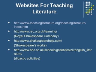 Websites For Teaching Literature http://www.teachingliterature.org/ teachingliterature / index.htm http://www.rsc.org.uk/learning/ (Royal Shakespeare Company) http://www.shakespearehelp.com/ (Shakespeare’s works) http://www.bbc.co.uk/schools/gcsebitesize/english_literature/ (didactic activities) 