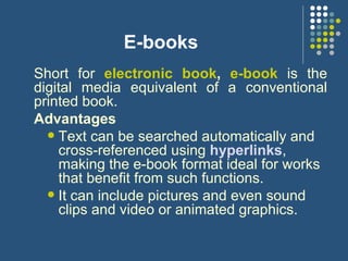 E-books Short for  electronic book ,  e-book  is the digital media equivalent of a conventional printed book.  Advantages Text can be searched automatically and cross-referenced using  hyperlinks , making the e-book format ideal for works that benefit from such functions. It can include pictures and even sound clips and video or animated graphics.  
