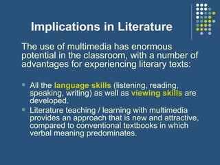 Implications in Literature The use of multimedia has enormous potential in the classroom, with a number of advantages for experiencing literary texts: All the  language skills  (listening, reading, speaking, writing) as well as  viewing skills  are developed. Literature teaching / learning with multimedia provides  an approach that is new and attractive, compared to conventional textbooks in which verbal meaning predominates. 