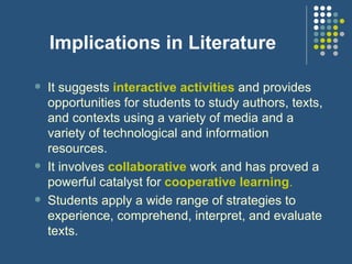 Implications in Literature It suggests  interactive activities  and provides opportunities for students to study authors, texts, and contexts using a variety of media and a variety of technological and information resources. It involves  collaborative  work and has proved a powerful catalyst for  cooperative learning . Students apply a wide range of strategies to experience, comprehend, interpret, and evaluate texts. 