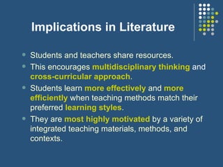 Implications in Literature Students and teachers share resources.   This encourages  multidisciplinary thinking   and   cross-curricular approach .  Students learn  more effectively  and  more efficiently  when teaching methods match their preferred  learning styles . They are  most highly motivated  by a variety of integrated teaching materials, methods, and contexts. 