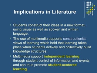 Implications in Literature Students construct their ideas in a new format, using visual as well as spoken and written language.  The use of multimedia supports  constructionist  views of learning which hold that learning takes place when students actively and collectively build knowledge structures. Multimedia support  independent learning  through student control of information and events and can thus promote  student-centered learning. 