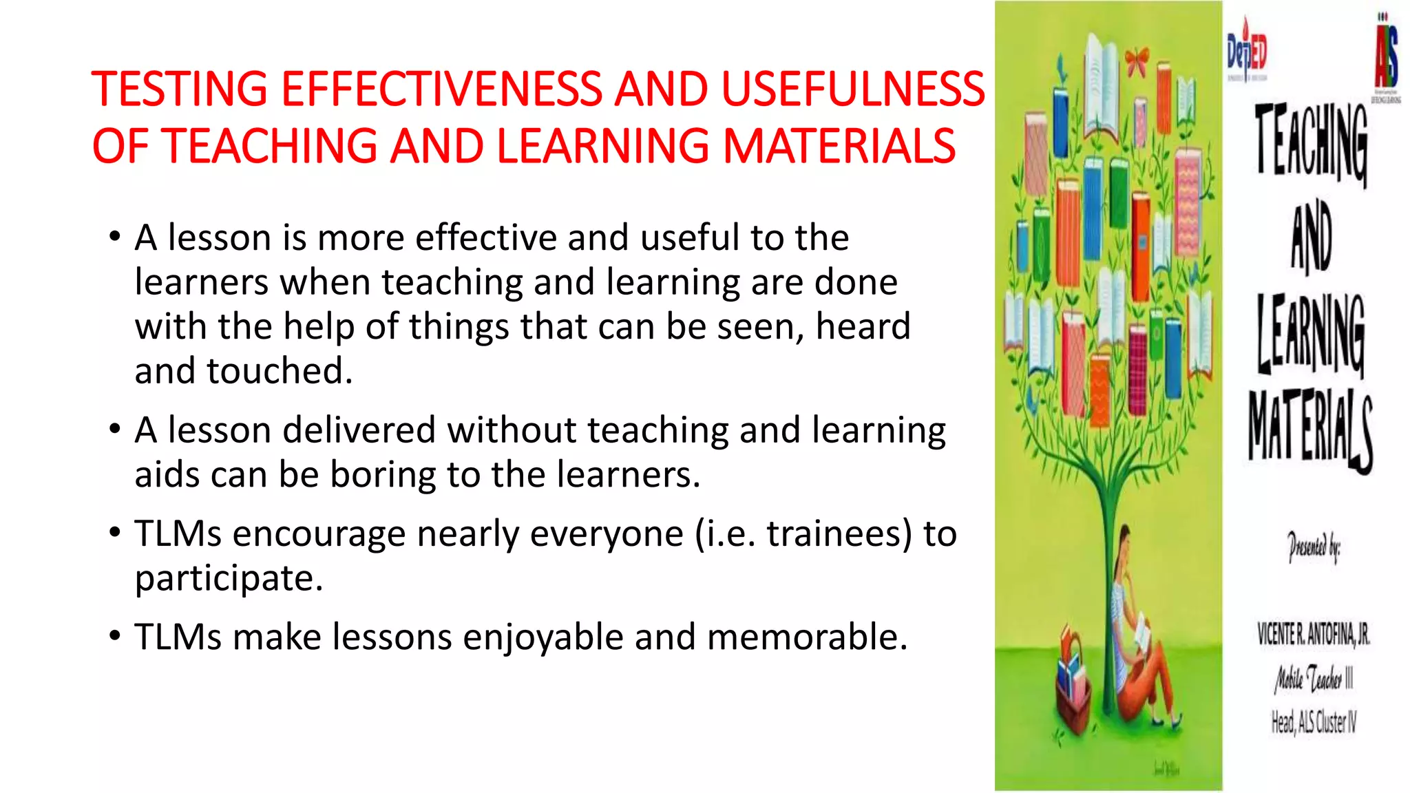 TESTING EFFECTIVENESS AND USEFULNESS
OF TEACHING AND LEARNING MATERIALS
• A lesson is more effective and useful to the
learners when teaching and learning are done
with the help of things that can be seen, heard
and touched.
• A lesson delivered without teaching and learning
aids can be boring to the learners.
• TLMs encourage nearly everyone (i.e. trainees) to
participate.
• TLMs make lessons enjoyable and memorable.
 