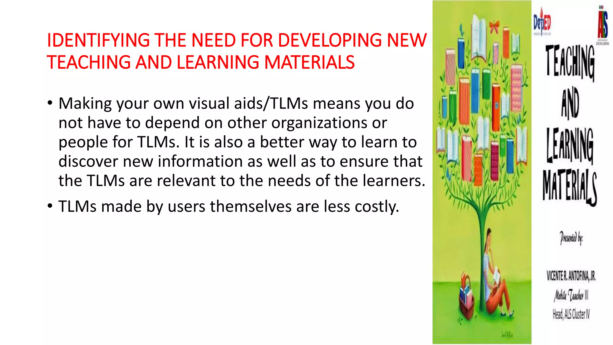 IDENTIFYING THE NEED FOR DEVELOPING NEW
TEACHING AND LEARNING MATERIALS
• Making your own visual aids/TLMs means you do
not have to depend on other organizations or
people for TLMs. It is also a better way to learn to
discover new information as well as to ensure that
the TLMs are relevant to the needs of the learners.
• TLMs made by users themselves are less costly.
 