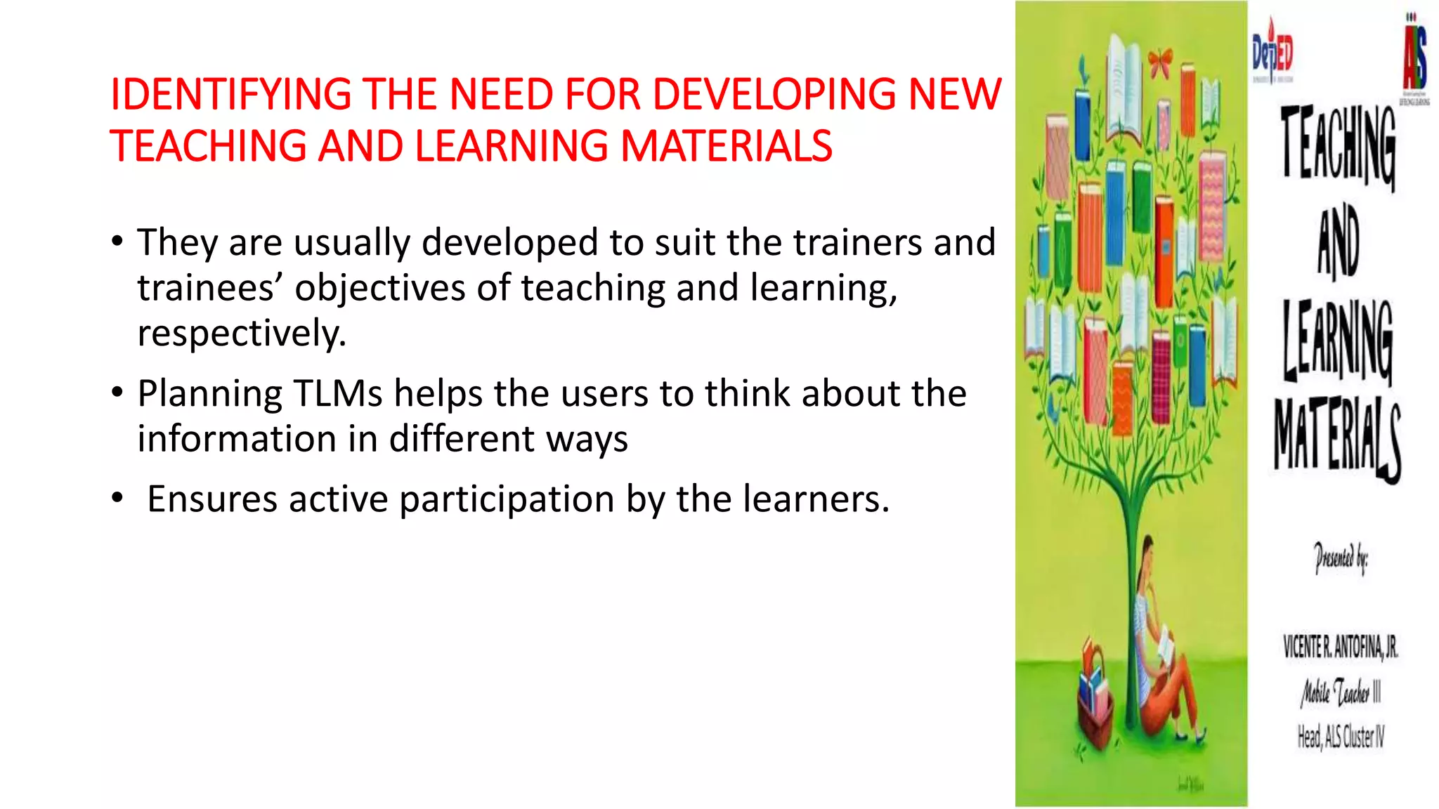 IDENTIFYING THE NEED FOR DEVELOPING NEW
TEACHING AND LEARNING MATERIALS
• They are usually developed to suit the trainers and
trainees’ objectives of teaching and learning,
respectively.
• Planning TLMs helps the users to think about the
information in different ways
• Ensures active participation by the learners.
 