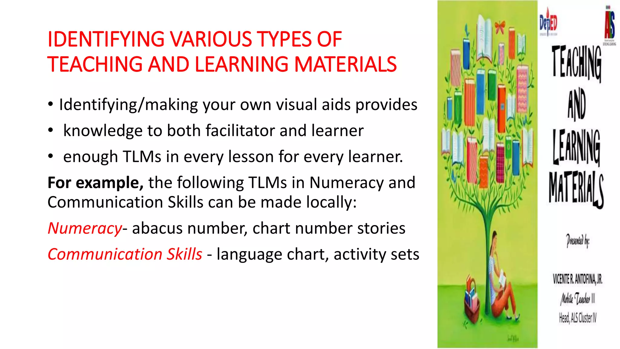 IDENTIFYING VARIOUS TYPES OF
TEACHING AND LEARNING MATERIALS
• Identifying/making your own visual aids provides
• knowledge to both facilitator and learner
• enough TLMs in every lesson for every learner.
For example, the following TLMs in Numeracy and
Communication Skills can be made locally:
Numeracy- abacus number, chart number stories
Communication Skills - language chart, activity sets
 