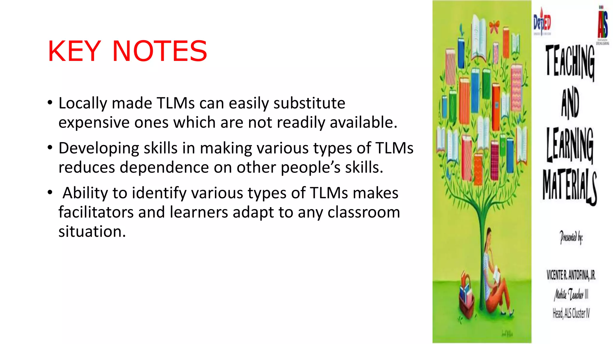 KEY NOTES
• Locally made TLMs can easily substitute
expensive ones which are not readily available.
• Developing skills in making various types of TLMs
reduces dependence on other people’s skills.
• Ability to identify various types of TLMs makes
facilitators and learners adapt to any classroom
situation.
 