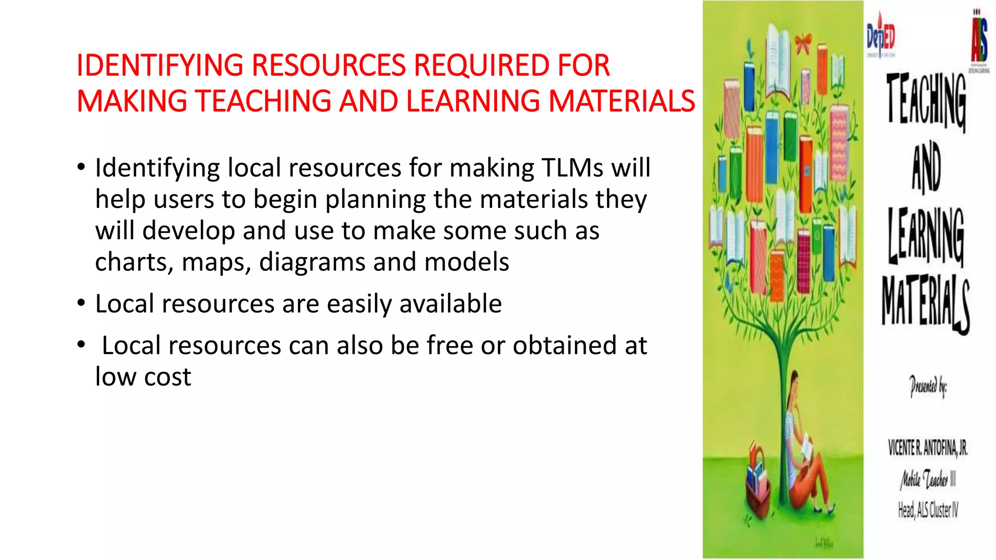 IDENTIFYING RESOURCES REQUIRED FOR
MAKING TEACHING AND LEARNING MATERIALS
• Identifying local resources for making TLMs will
help users to begin planning the materials they
will develop and use to make some such as
charts, maps, diagrams and models
• Local resources are easily available
• Local resources can also be free or obtained at
low cost
 
