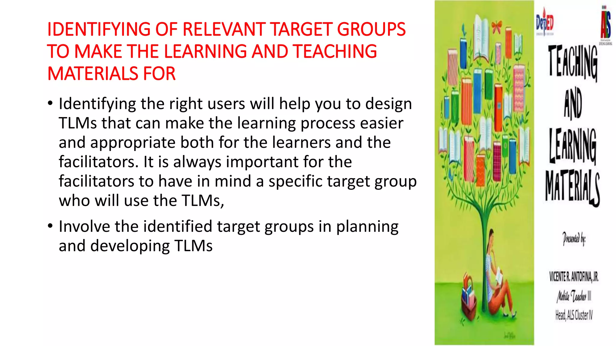 IDENTIFYING OF RELEVANT TARGET GROUPS
TO MAKE THE LEARNING AND TEACHING
MATERIALS FOR
• Identifying the right users will help you to design
TLMs that can make the learning process easier
and appropriate both for the learners and the
facilitators. It is always important for the
facilitators to have in mind a specific target group
who will use the TLMs,
• Involve the identified target groups in planning
and developing TLMs
 