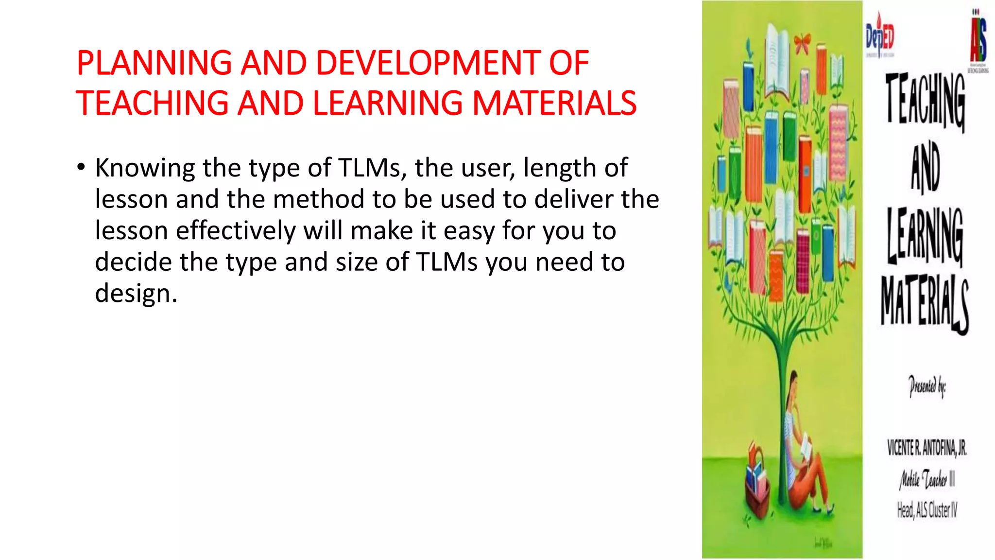 PLANNING AND DEVELOPMENT OF
TEACHING AND LEARNING MATERIALS
• Knowing the type of TLMs, the user, length of
lesson and the method to be used to deliver the
lesson effectively will make it easy for you to
decide the type and size of TLMs you need to
design.
 
