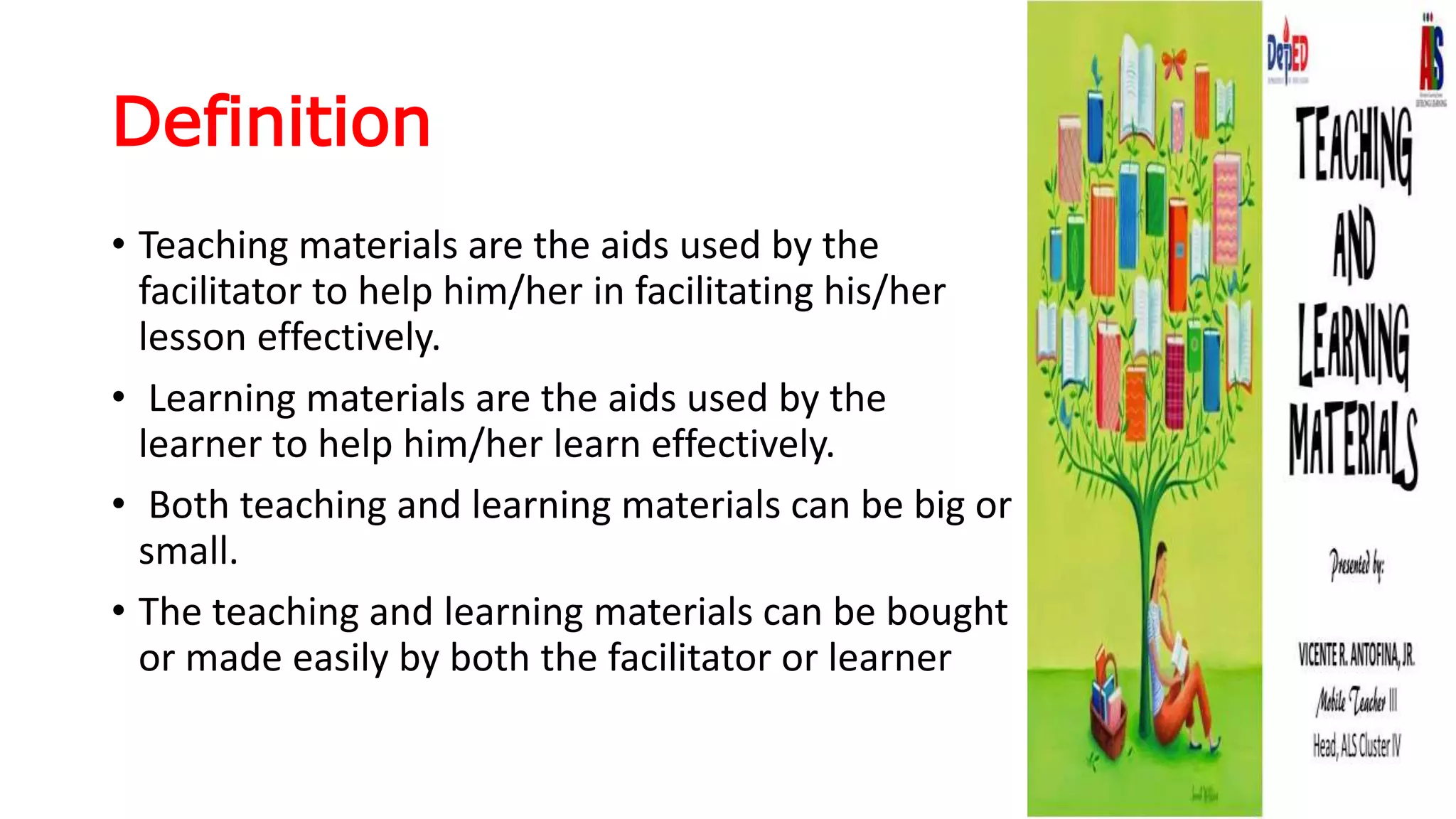 Definition
• Teaching materials are the aids used by the
facilitator to help him/her in facilitating his/her
lesson effectively.
• Learning materials are the aids used by the
learner to help him/her learn effectively.
• Both teaching and learning materials can be big or
small.
• The teaching and learning materials can be bought
or made easily by both the facilitator or learner
 