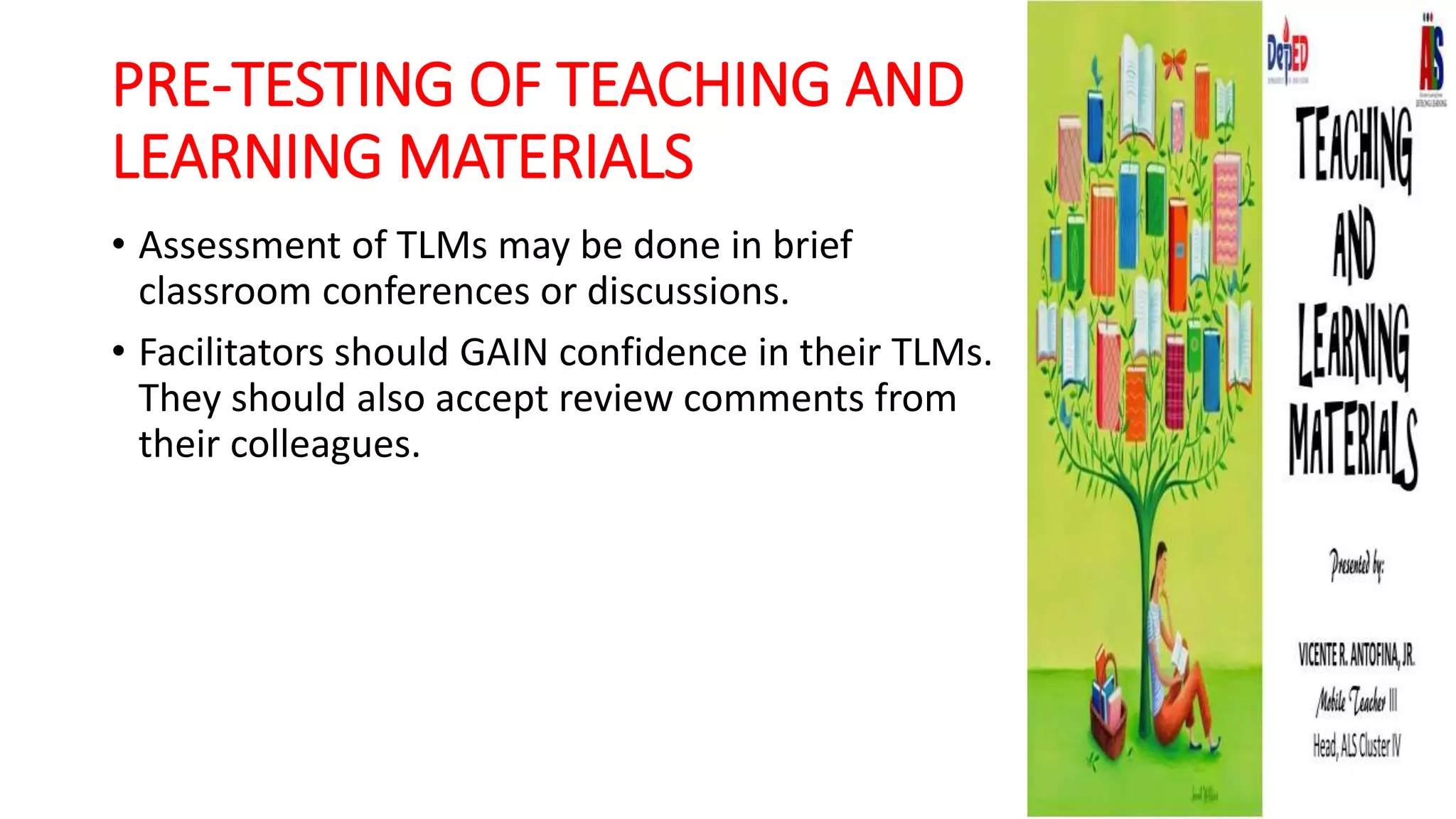 PRE-TESTING OF TEACHING AND
LEARNING MATERIALS
• Assessment of TLMs may be done in brief
classroom conferences or discussions.
• Facilitators should GAIN confidence in their TLMs.
They should also accept review comments from
their colleagues.
 