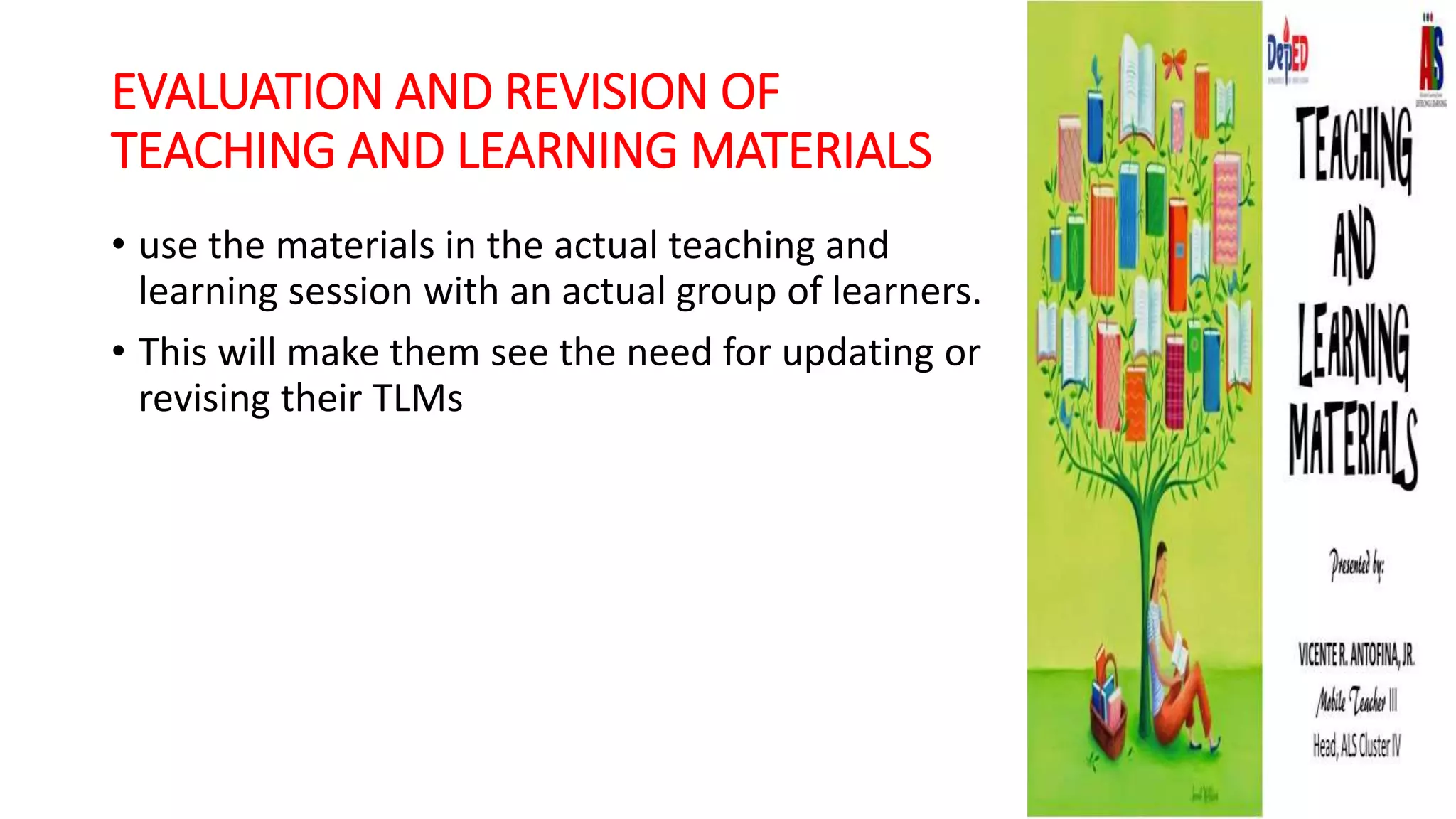 EVALUATION AND REVISION OF
TEACHING AND LEARNING MATERIALS
• use the materials in the actual teaching and
learning session with an actual group of learners.
• This will make them see the need for updating or
revising their TLMs
 